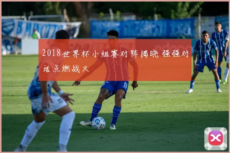 2018世界杯小组赛对阵揭晓 强强对话点燃战火