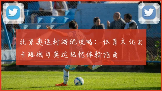 北京奥运村游玩攻略：体育文化打卡路线与奥运记忆体验指南
