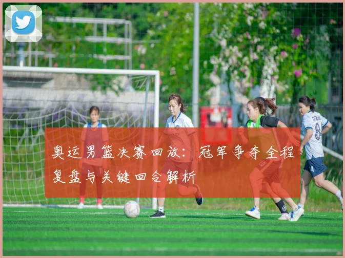 奥运男篮决赛回放：冠军争夺全程复盘与关键回合解析