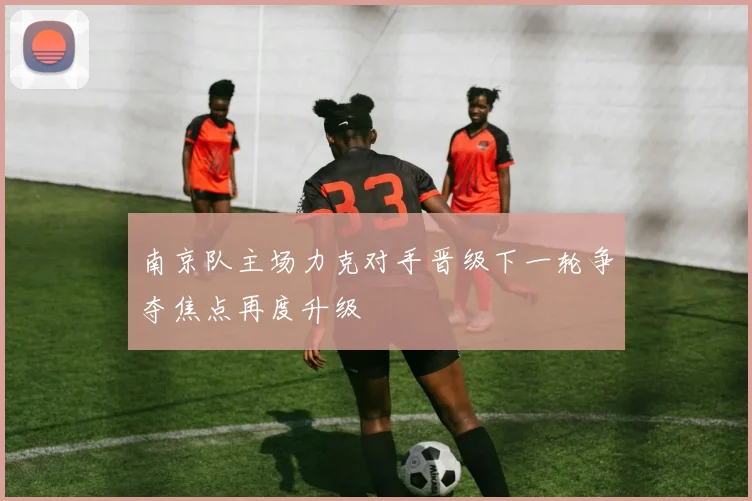 南京队主场力克对手晋级下一轮争夺焦点再度升级