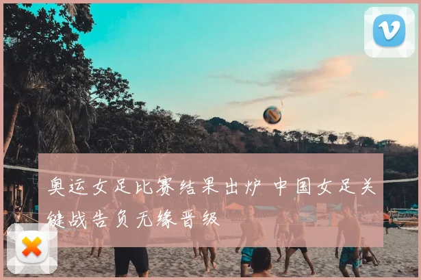 奥运女足比赛结果出炉 中国女足关键战告负无缘晋级