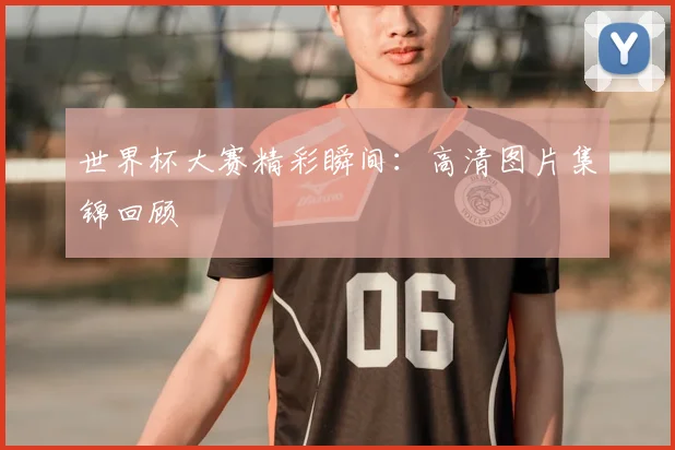 世界杯大赛精彩瞬间:高清图片集锦回顾