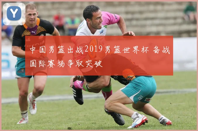 中国男篮出战2019男篮世界杯 备战国际赛场争取突破