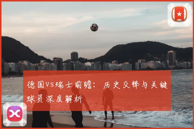 德国vs瑞士前瞻：历史交锋与关键球员深度解析