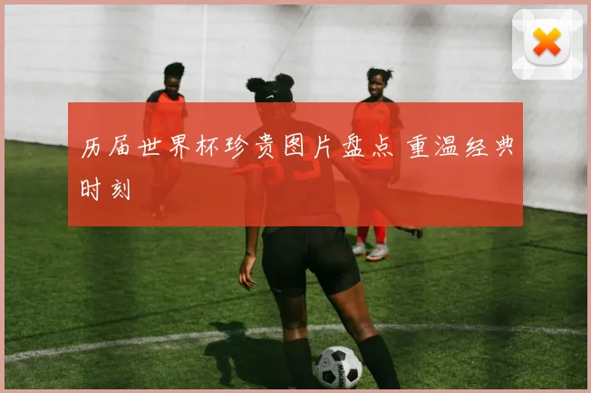 历届世界杯珍贵图片盘点 重温经典时刻
