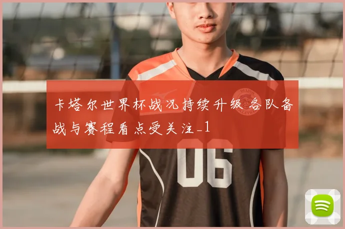 卡塔尔世界杯战况持续升级 各队备战与赛程看点受关注_1