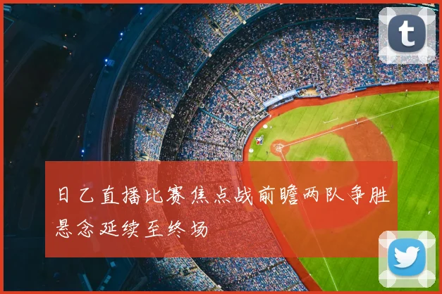 日乙直播比赛焦点战前瞻两队争胜悬念延续至终场