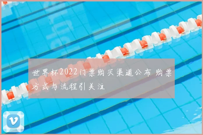 世界杯2022门票购买渠道公布 购票方式与流程引关注