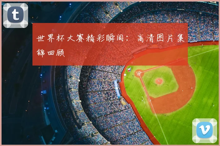 世界杯大赛精彩瞬间：高清图片集锦回顾