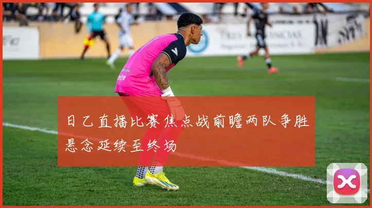 日乙直播比赛焦点战前瞻两队争胜悬念延续至终场