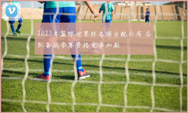 2023年篮球世界杯名额分配公布 各队备战参赛资格竞争加剧