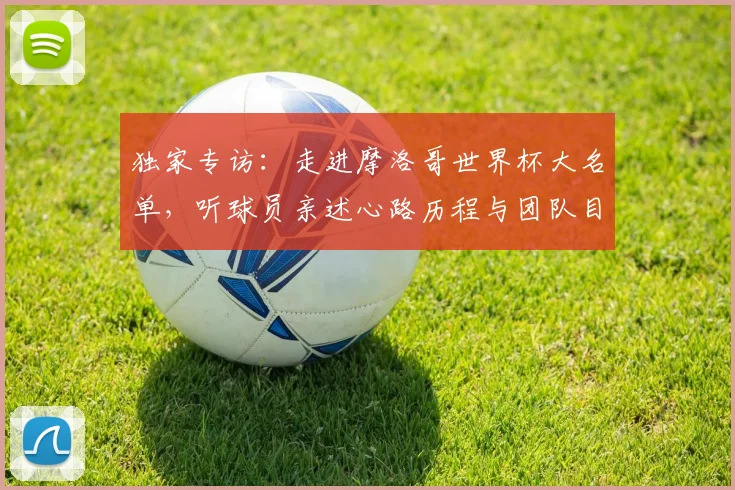独家专访：走进摩洛哥世界杯大名单，听球员亲述心路历程与团队目标