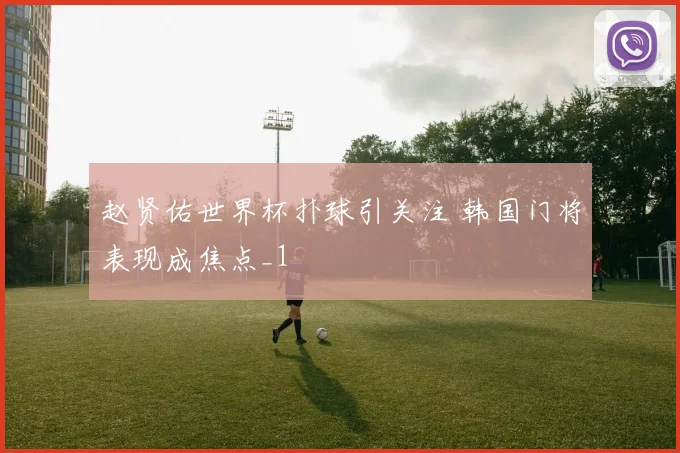赵贤佑世界杯扑球引关注 韩国门将表现成焦点_1