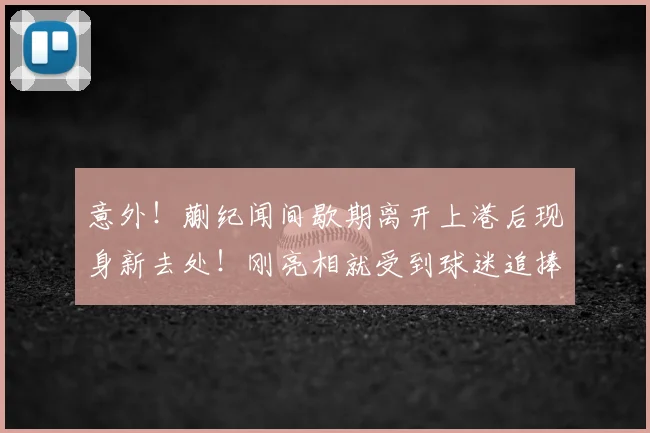 意外！蒯纪闻间歇期离开上港后现身新去处！刚亮相就受到球迷追捧_中超_赛季_前腰