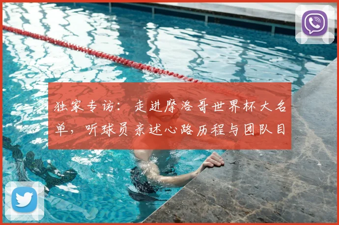 独家专访:走进摩洛哥世界杯大名单,听球员亲述心路历程与团队目标