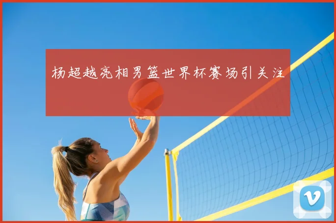 杨超越亮相男篮世界杯赛场引关注