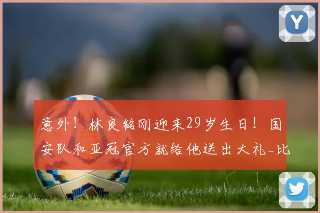 意外!林良铭刚迎来29岁生日!国安队和亚冠官方就给他送出大礼_比赛_蒙哥马利_中超