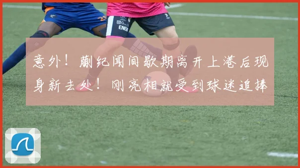 意外！蒯纪闻间歇期离开上港后现身新去处！刚亮相就受到球迷追捧_中超_赛季_前腰