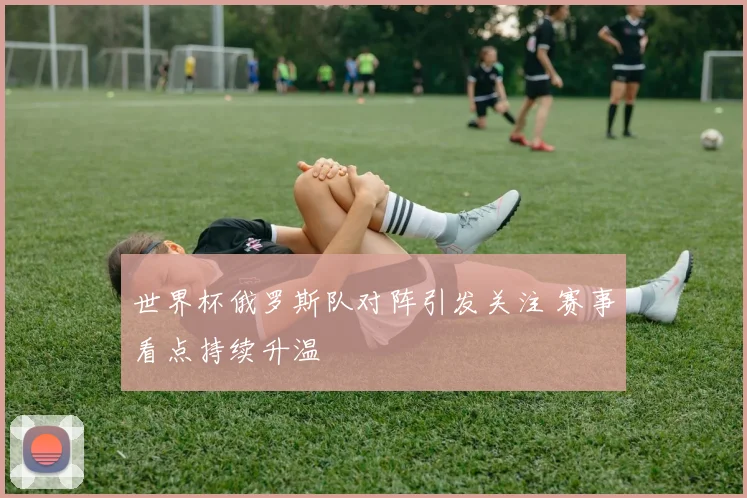 世界杯俄罗斯队对阵引发关注 赛事看点持续升温