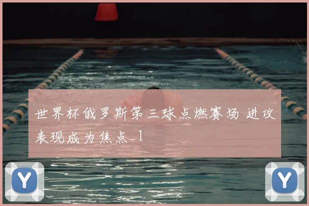 世界杯俄罗斯第三球点燃赛场 进攻表现成为焦点_1